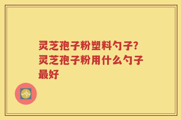 灵芝孢子粉塑料勺子？灵芝孢子粉用什么勺子最好