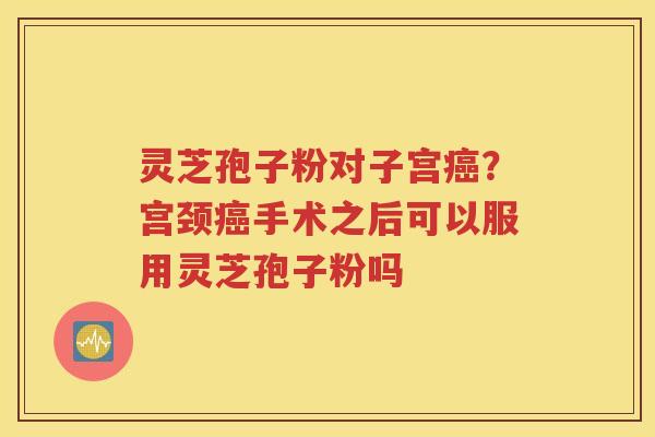 灵芝孢子粉对子宫癌？宫颈癌手术之后可以服用灵芝孢子粉吗
