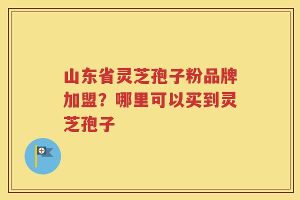山东省灵芝孢子粉品牌加盟？哪里可以买到灵芝孢子
