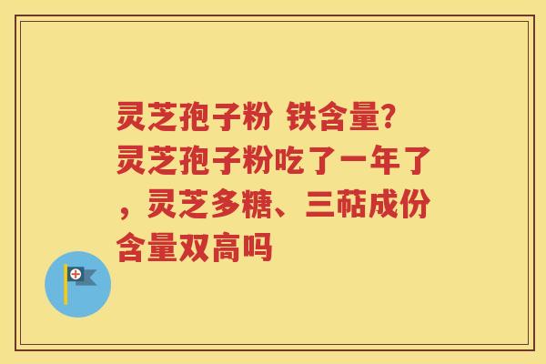 灵芝孢子粉 铁含量？灵芝孢子粉吃了一年了，灵芝多糖、三萜成份含量双高吗
