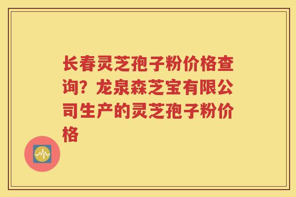 长春灵芝孢子粉价格查询？龙泉森芝宝有限公司生产的灵芝孢子粉价格