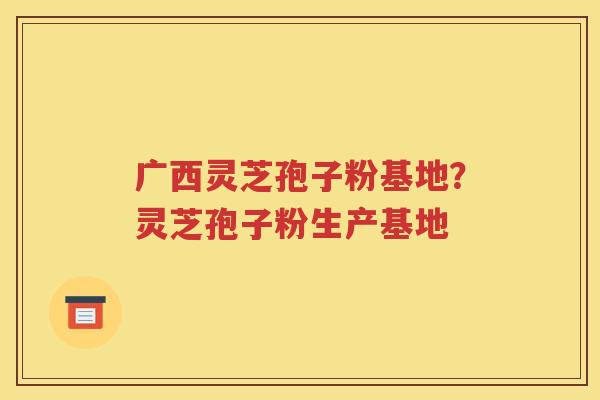 广西灵芝孢子粉基地？灵芝孢子粉生产基地