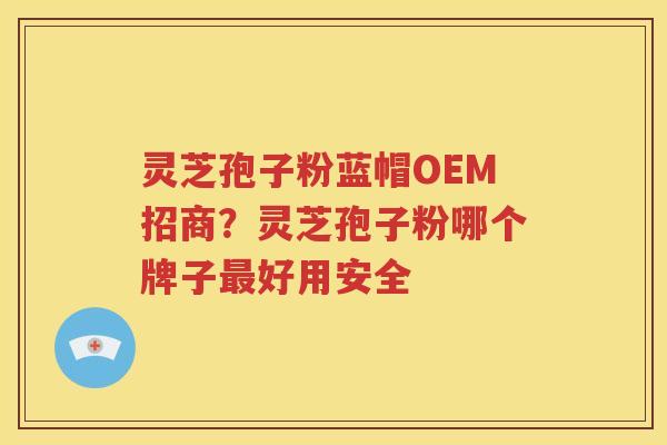 灵芝孢子粉蓝帽OEM招商？灵芝孢子粉哪个牌子最好用安全