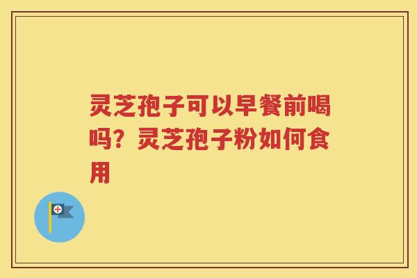 灵芝孢子可以早餐前喝吗？灵芝孢子粉如何食用