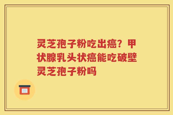 灵芝孢子粉吃出癌？甲状腺乳头状癌能吃破壁灵芝孢子粉吗