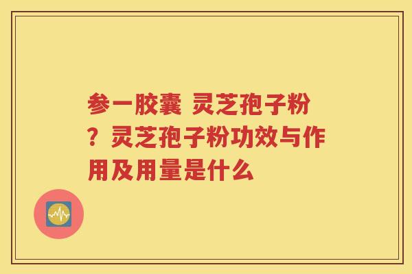 参一胶囊 灵芝孢子粉？灵芝孢子粉功效与作用及用量是什么
