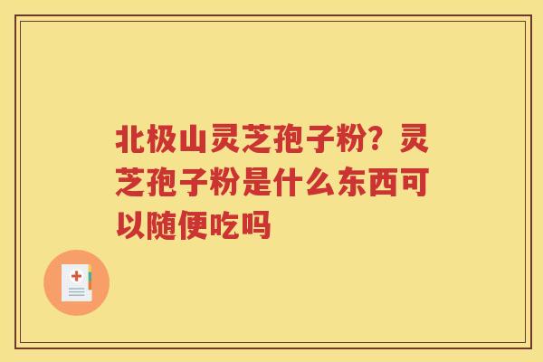 北极山灵芝孢子粉？灵芝孢子粉是什么东西可以随便吃吗