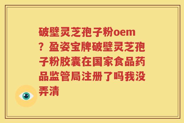破壁灵芝孢子粉oem？盈姿宝牌破壁灵芝孢子粉胶囊在国家食品药品监管局注册了吗我没弄清