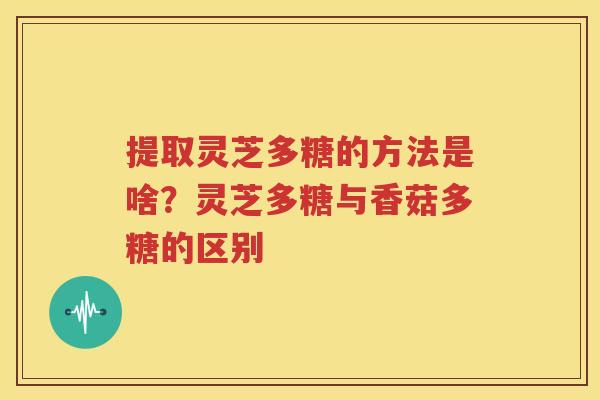 提取灵芝多糖的方法是啥？灵芝多糖与香菇多糖的区别