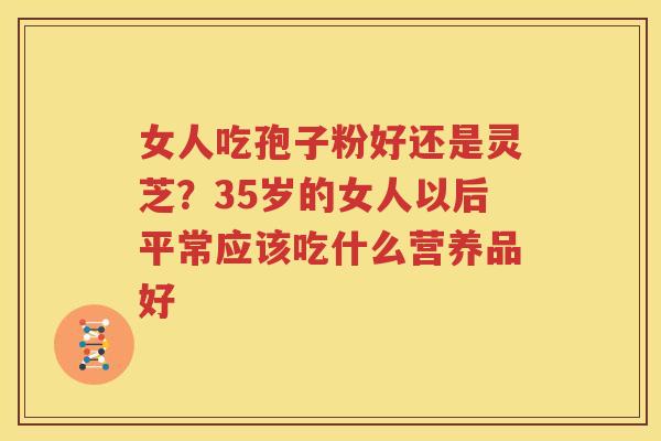 女人吃孢子粉好还是灵芝？35岁的女人以后平常应该吃什么营养品好