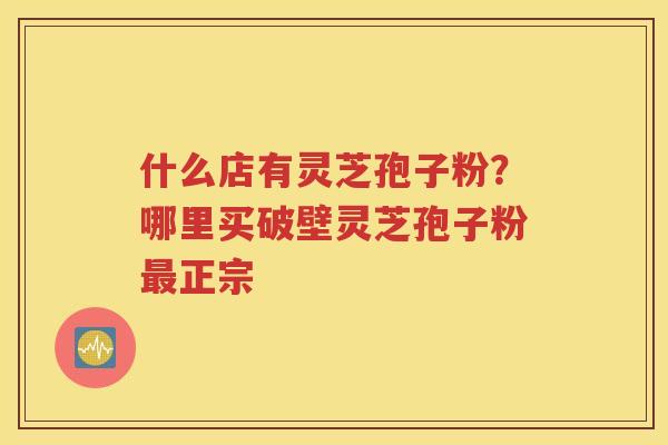 什么店有灵芝孢子粉？哪里买破壁灵芝孢子粉最正宗