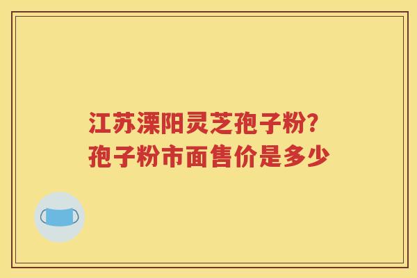 江苏溧阳灵芝孢子粉？孢子粉市面售价是多少