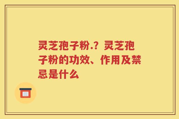灵芝孢子粉.？灵芝孢子粉的功效、作用及禁忌是什么