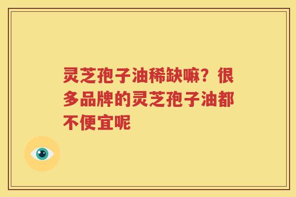 灵芝孢子油稀缺嘛？很多品牌的灵芝孢子油都不便宜呢
