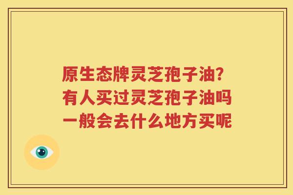 原生态牌灵芝孢子油？有人买过灵芝孢子油吗一般会去什么地方买呢