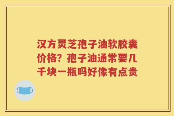 汉方灵芝孢子油软胶囊价格？孢子油通常要几千块一瓶吗好像有点贵