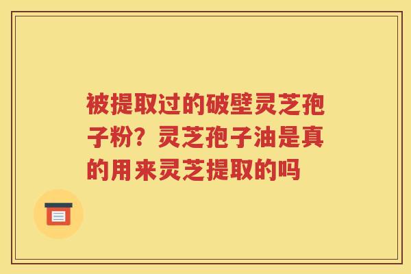 被提取过的破壁灵芝孢子粉？灵芝孢子油是真的用来灵芝提取的吗