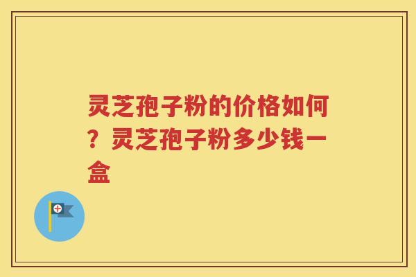 灵芝孢子粉的价格如何？灵芝孢子粉多少钱一盒