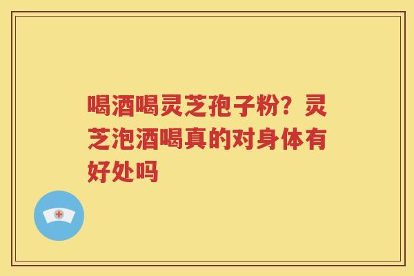 喝酒喝灵芝孢子粉？灵芝泡酒喝真的对身体有好处吗