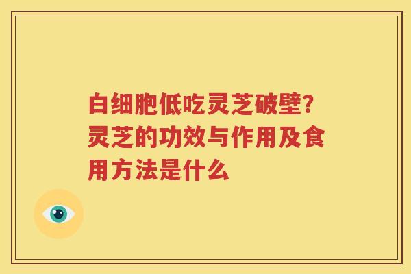 白细胞低吃灵芝破壁？灵芝的功效与作用及食用方法是什么