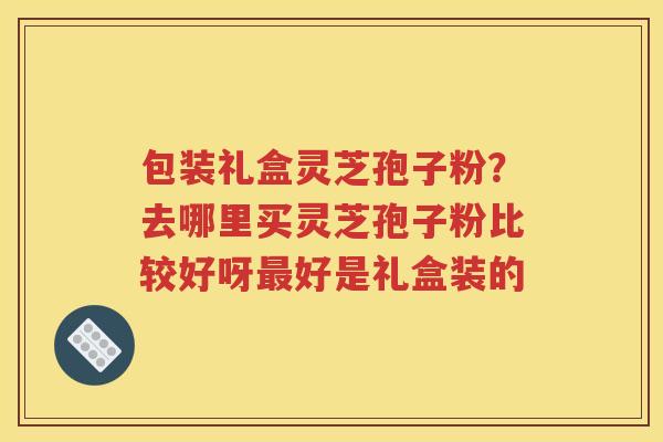 包装礼盒灵芝孢子粉？去哪里买灵芝孢子粉比较好呀最好是礼盒装的