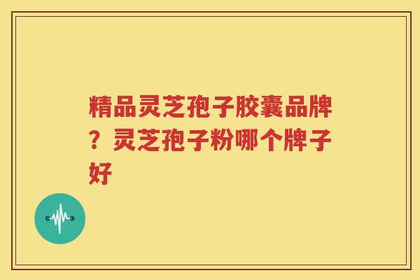 精品灵芝孢子胶囊品牌？灵芝孢子粉哪个牌子好
