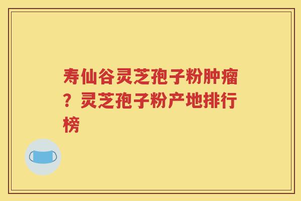 寿仙谷灵芝孢子粉肿瘤？灵芝孢子粉产地排行榜
