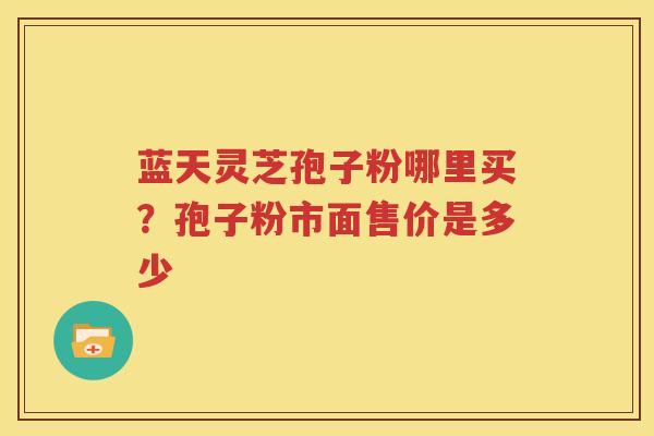 蓝天灵芝孢子粉哪里买？孢子粉市面售价是多少