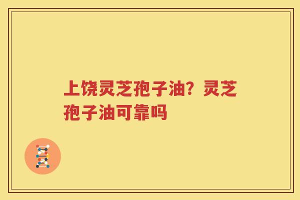 上饶灵芝孢子油？灵芝孢子油可靠吗