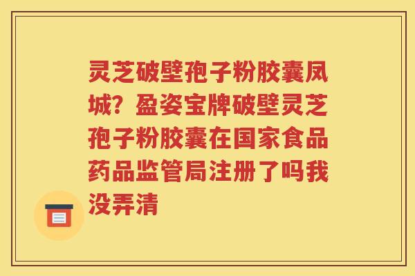 灵芝破壁孢子粉胶囊凤城？盈姿宝牌破壁灵芝孢子粉胶囊在国家食品药品监管局注册了吗我没弄清