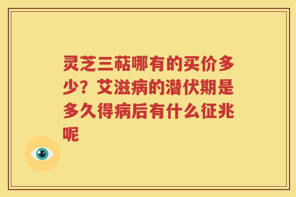 灵芝三萜哪有的买价多少？艾滋病的潜伏期是多久得病后有什么征兆呢