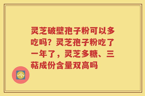 灵芝破壁孢子粉可以多吃吗？灵芝孢子粉吃了一年了，灵芝多糖、三萜成份含量双高吗