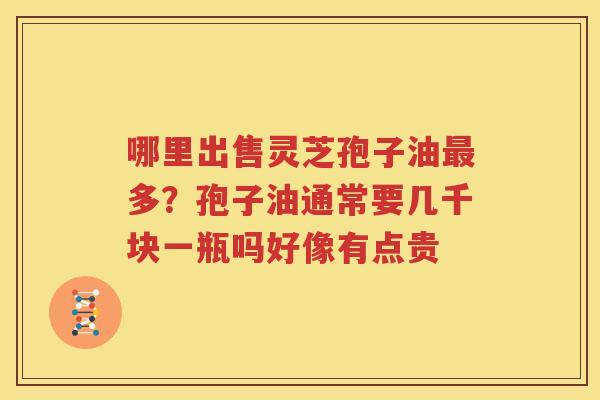 哪里出售灵芝孢子油最多？孢子油通常要几千块一瓶吗好像有点贵