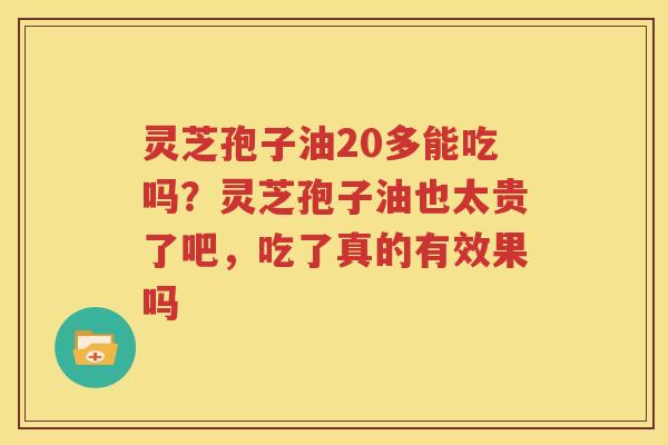 灵芝孢子油20多能吃吗？灵芝孢子油也太贵了吧，吃了真的有效果吗