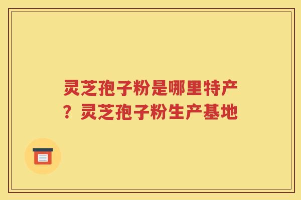 灵芝孢子粉是哪里特产？灵芝孢子粉生产基地