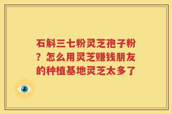 石斛三七粉灵芝孢子粉？怎么用灵芝赚钱朋友的种植基地灵芝太多了