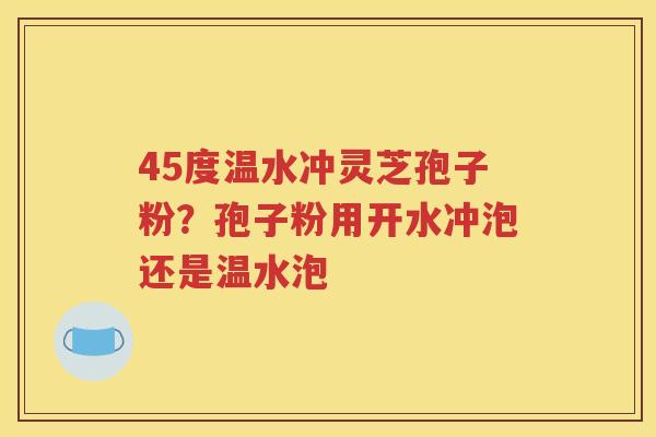 45度温水冲灵芝孢子粉？孢子粉用开水冲泡还是温水泡