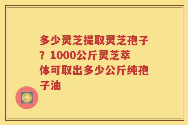 多少灵芝提取灵芝孢子？1000公斤灵芝萃体可取出多少公斤纯孢子油