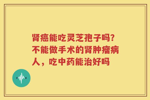 肾癌能吃灵芝孢子吗？不能做手术的肾肿瘤病人，吃中药能治好吗