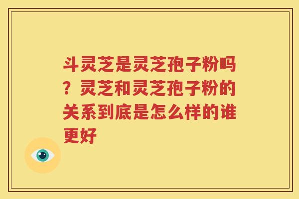 斗灵芝是灵芝孢子粉吗？灵芝和灵芝孢子粉的关系到底是怎么样的谁更好