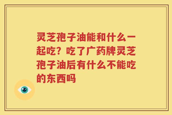 灵芝孢子油能和什么一起吃？吃了广药牌灵芝孢子油后有什么不能吃的东西吗