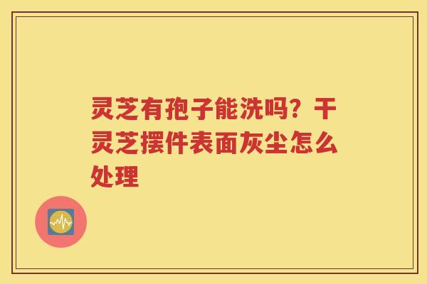 灵芝有孢子能洗吗？干灵芝摆件表面灰尘怎么处理