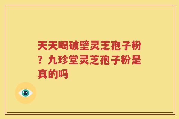 天天喝破壁灵芝孢子粉？九珍堂灵芝孢子粉是真的吗