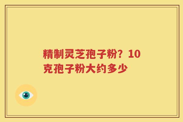 精制灵芝孢子粉？10克孢子粉大约多少