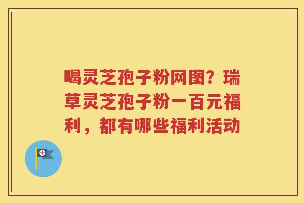 喝灵芝孢子粉网图？瑞草灵芝孢子粉一百元福利，都有哪些福利活动