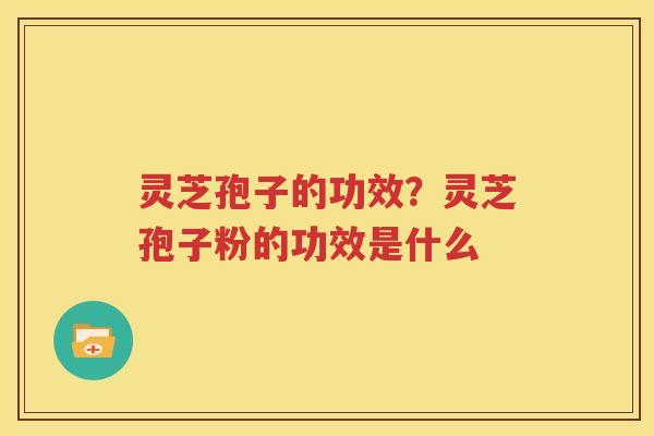 灵芝孢子的功效？灵芝孢子粉的功效是什么