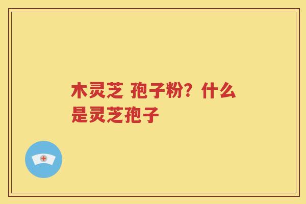 木灵芝 孢子粉？什么是灵芝孢子