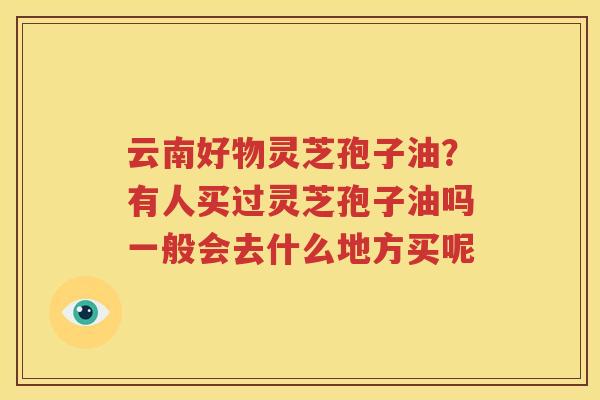 云南好物灵芝孢子油？有人买过灵芝孢子油吗一般会去什么地方买呢
