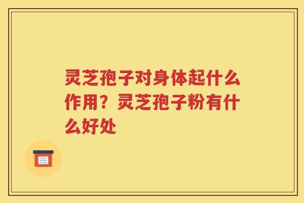 灵芝孢子对身体起什么作用？灵芝孢子粉有什么好处