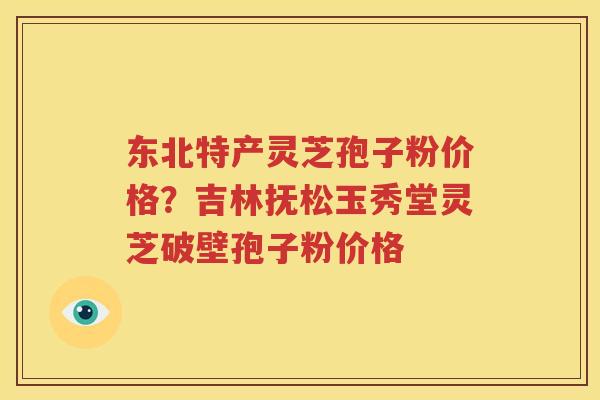 东北特产灵芝孢子粉价格？吉林抚松玉秀堂灵芝破壁孢子粉价格